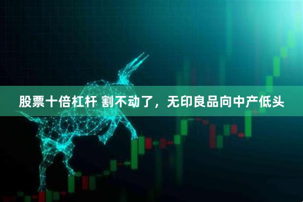 股票十倍杠杆 割不动了，无印良品向中产低头
