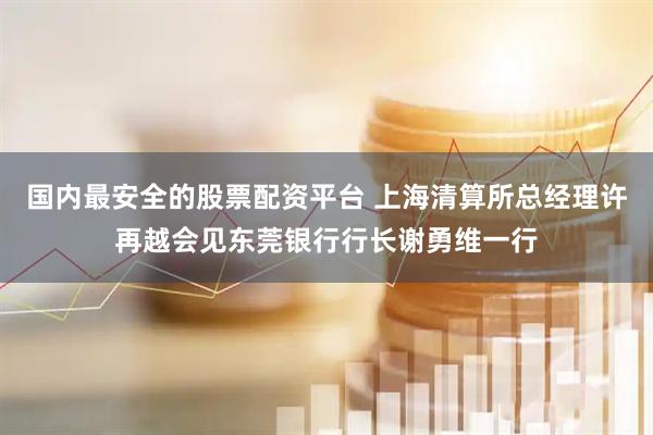 国内最安全的股票配资平台 上海清算所总经理许再越会见东莞银行行长谢勇维一行