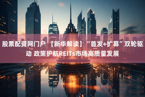 股票配资网门户 【新华解读】“首发+扩募”双轮驱动 政策护航REITs市场高质量发展