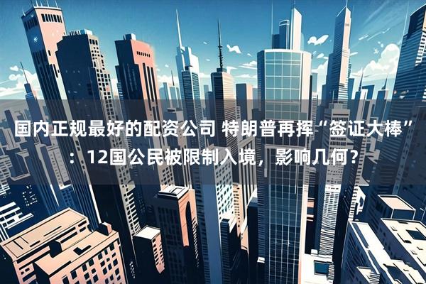 国内正规最好的配资公司 特朗普再挥“签证大棒”：12国公民被限制入境，影响几何？