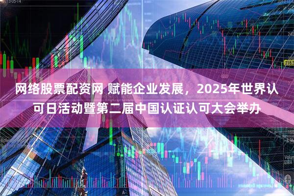 网络股票配资网 赋能企业发展，2025年世界认可日活动暨第二届中国认证认可大会举办