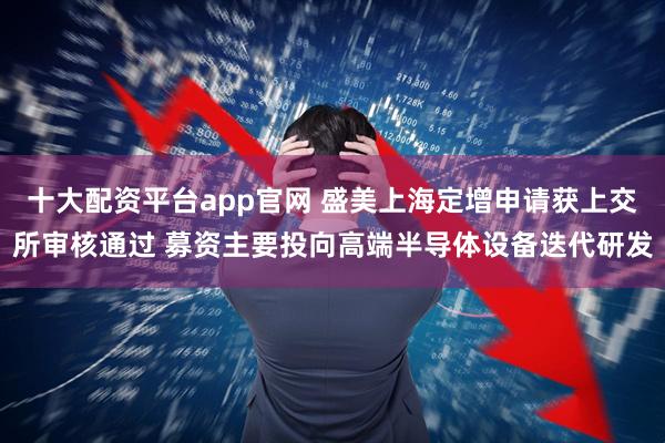 十大配资平台app官网 盛美上海定增申请获上交所审核通过 募资主要投向高端半导体设备迭代研发