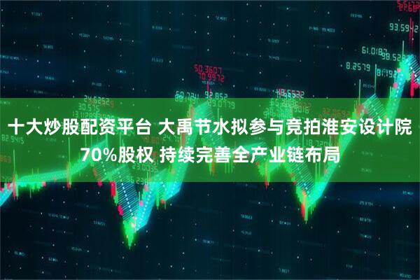 十大炒股配资平台 大禹节水拟参与竞拍淮安设计院70%股权 持续完善全产业链布局