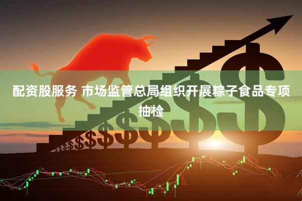 配资股服务 市场监管总局组织开展粽子食品专项抽检