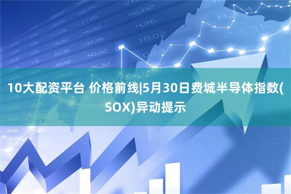 10大配资平台 价格前线|5月30日费城半导体指数(SOX)异动提示