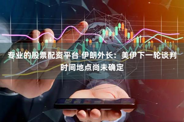 专业的股票配资平台 伊朗外长：美伊下一轮谈判时间地点尚未确定