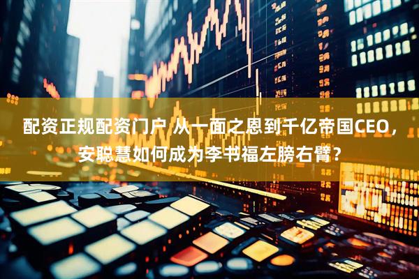 配资正规配资门户 从一面之恩到千亿帝国CEO，安聪慧如何成为李书福左膀右臂？