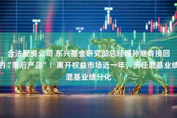 合法配资公司 东兴基金研究部总经理孙继青接回自己的“落后产品”！离开权益市场近一年，历任混基业绩分化