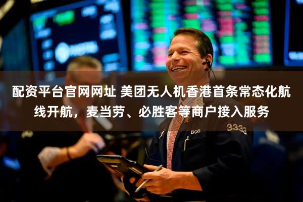 配资平台官网网址 美团无人机香港首条常态化航线开航，麦当劳、必胜客等商户接入服务