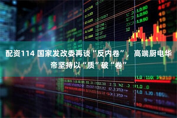 配资114 国家发改委再谈“反内卷”，高端厨电华帝坚持以“质”破“卷”