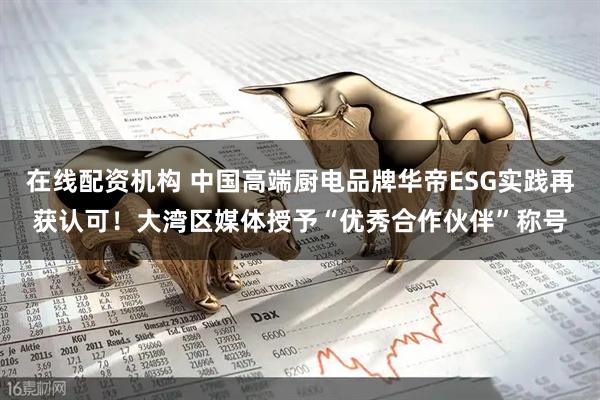 在线配资机构 中国高端厨电品牌华帝ESG实践再获认可！大湾区媒体授予“优秀合作伙伴”称号