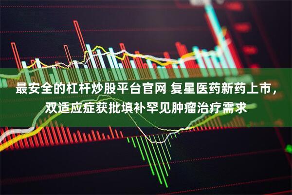 最安全的杠杆炒股平台官网 复星医药新药上市，双适应症获批填补罕见肿瘤治疗需求
