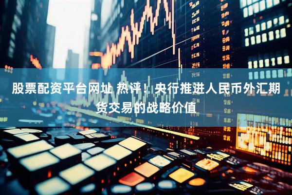 股票配资平台网址 热评！央行推进人民币外汇期货交易的战略价值