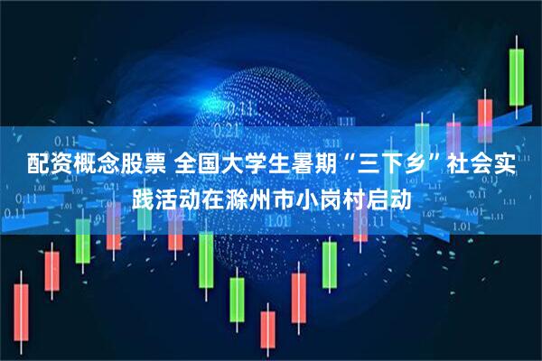 配资概念股票 全国大学生暑期“三下乡”社会实践活动在滁州市小岗村启动