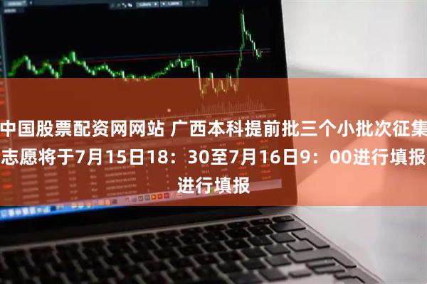 中国股票配资网网站 广西本科提前批三个小批次征集志愿将于7月15日18：30至7月16日9：00进行填报