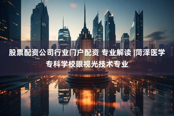 股票配资公司行业门户配资 专业解读 |菏泽医学专科学校眼视光技术专业