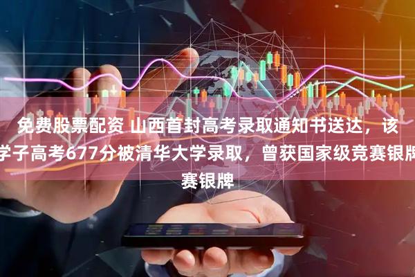 免费股票配资 山西首封高考录取通知书送达，该学子高考677分被清华大学录取，曾获国家级竞赛银牌