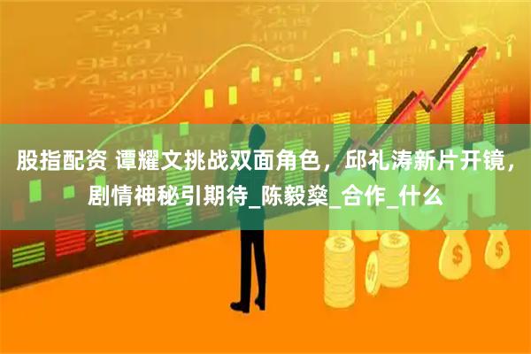 股指配资 谭耀文挑战双面角色，邱礼涛新片开镜，剧情神秘引期待_陈毅燊_合作_什么