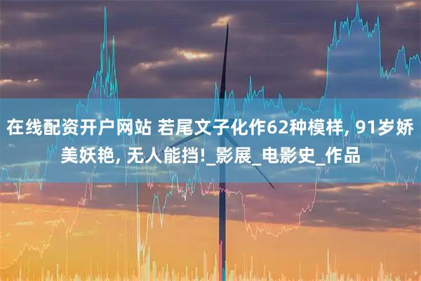 在线配资开户网站 若尾文子化作62种模样, 91岁娇美妖艳, 无人能挡!_影展_电影史_作品