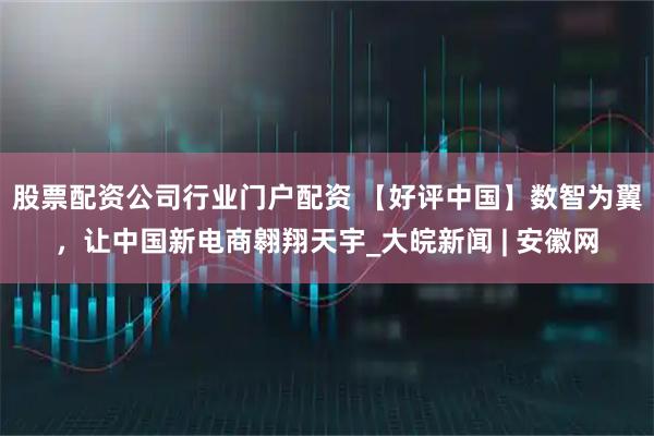 股票配资公司行业门户配资 【好评中国】数智为翼，让中国新电商翱翔天宇_大皖新闻 | 安徽网