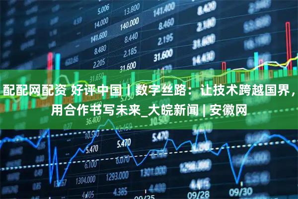 配配网配资 好评中国丨数字丝路：让技术跨越国界，用合作书写未来_大皖新闻 | 安徽网
