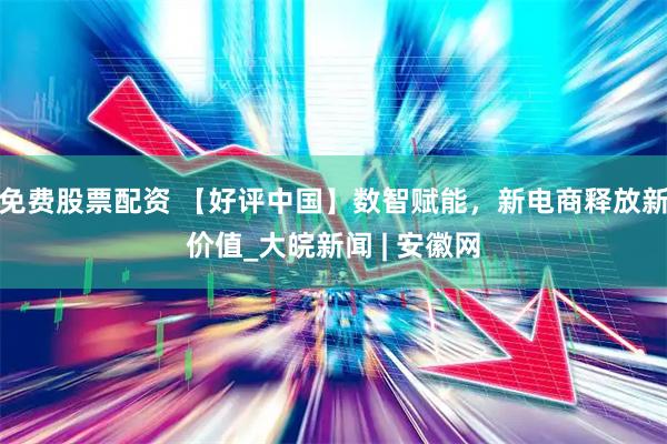 免费股票配资 【好评中国】数智赋能，新电商释放新价值_大皖新闻 | 安徽网