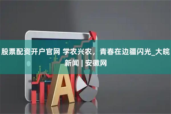 股票配资开户官网 学农兴农，青春在边疆闪光_大皖新闻 | 安徽网