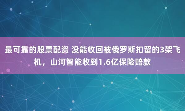最可靠的股票配资 没能收回被俄罗斯扣留的3架飞机，山河智能收到1.6亿保险赔款