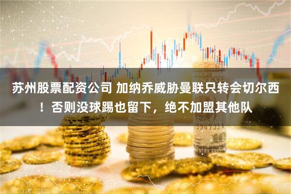苏州股票配资公司 加纳乔威胁曼联只转会切尔西！否则没球踢也留下，绝不加盟其他队