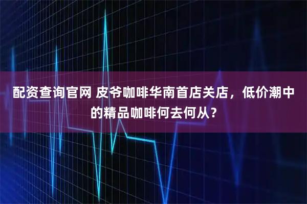 配资查询官网 皮爷咖啡华南首店关店，低价潮中的精品咖啡何去何从？