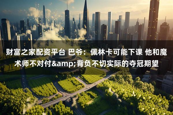 财富之家配资平台 巴爷：佩林卡可能下课 他和魔术师不对付&背负不切实际的夺冠期望