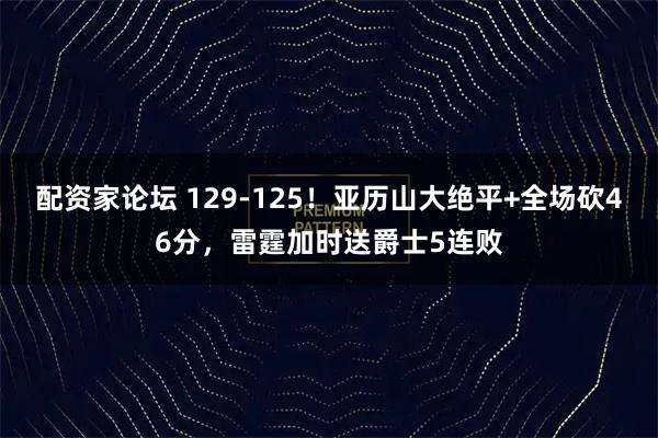 配资家论坛 129-125！亚历山大绝平+全场砍46分，雷霆加时送爵士5连败
