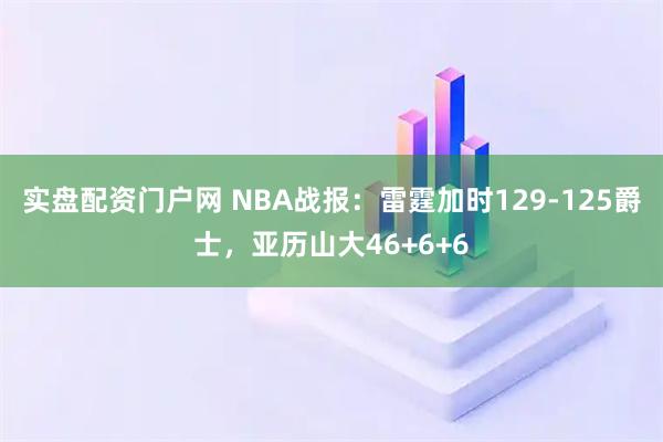 实盘配资门户网 NBA战报：雷霆加时129-125爵士，亚历山大46+6+6