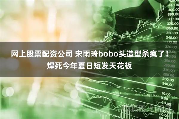 网上股票配资公司 宋雨琦bobo头造型杀疯了！焊死今年夏日短发天花板