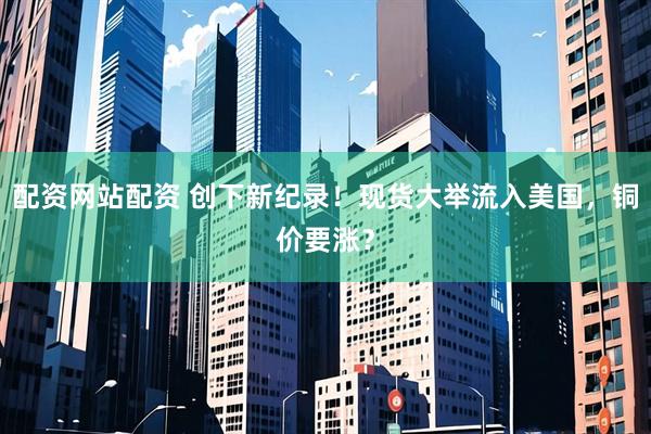 配资网站配资 创下新纪录！现货大举流入美国，铜价要涨？