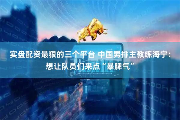 实盘配资最狠的三个平台 中国男排主教练海宁:想让队员们来点“暴脾气”