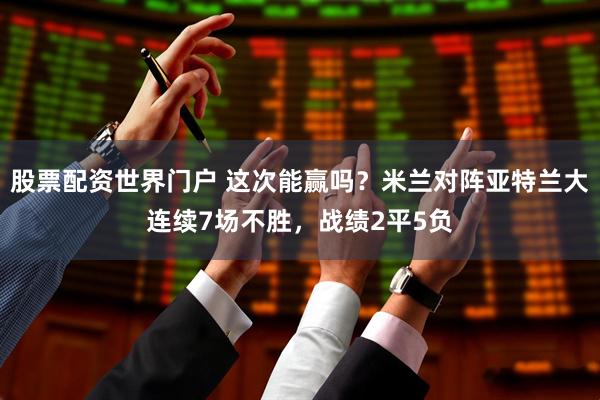 股票配资世界门户 这次能赢吗？米兰对阵亚特兰大连续7场不胜，战绩2平5负